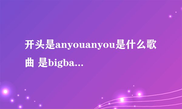 开头是anyouanyou是什么歌曲 是bigbang唱的