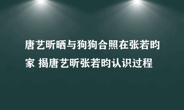 唐艺昕晒与狗狗合照在张若昀家 揭唐艺昕张若昀认识过程