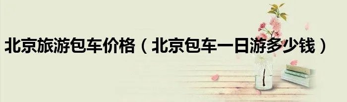 北京旅游包车价格（北京包车一日游多少钱）