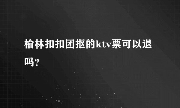 榆林扣扣团抠的ktv票可以退吗？