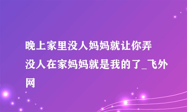 晚上家里没人妈妈就让你弄 没人在家妈妈就是我的了_飞外网