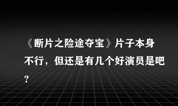 《断片之险途夺宝》片子本身不行，但还是有几个好演员是吧？