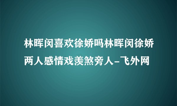 林晖闵喜欢徐娇吗林晖闵徐娇两人感情戏羡煞旁人-飞外网