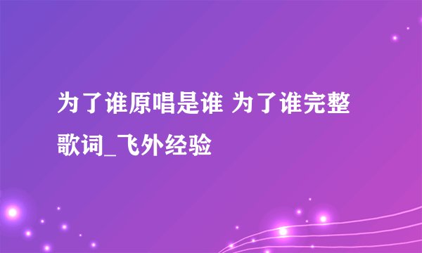 为了谁原唱是谁 为了谁完整歌词_飞外经验