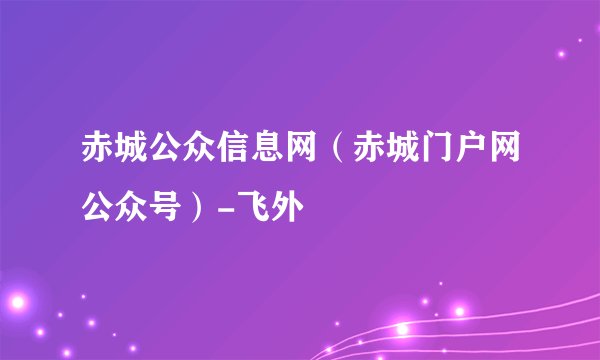 赤城公众信息网（赤城门户网公众号）-飞外