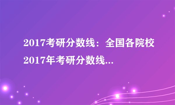 2017考研分数线：全国各院校2017年考研分数线汇总（更新中）