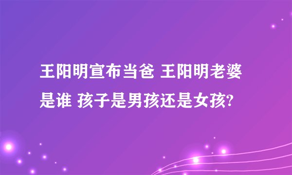 王阳明宣布当爸 王阳明老婆是谁 孩子是男孩还是女孩?