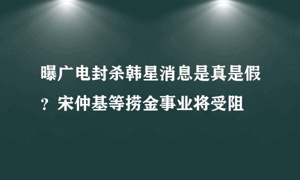 曝广电封杀韩星消息是真是假？宋仲基等捞金事业将受阻