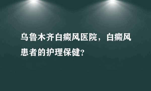 乌鲁木齐白癜风医院，白癜风患者的护理保健？
