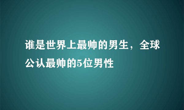 谁是世界上最帅的男生，全球公认最帅的5位男性
