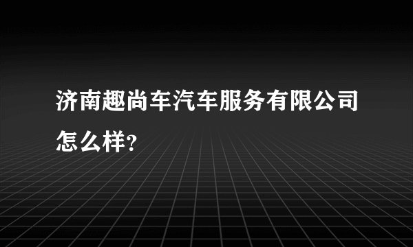 济南趣尚车汽车服务有限公司怎么样？