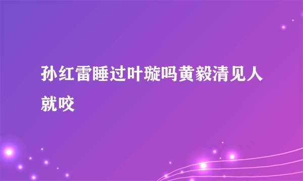 孙红雷睡过叶璇吗黄毅清见人就咬