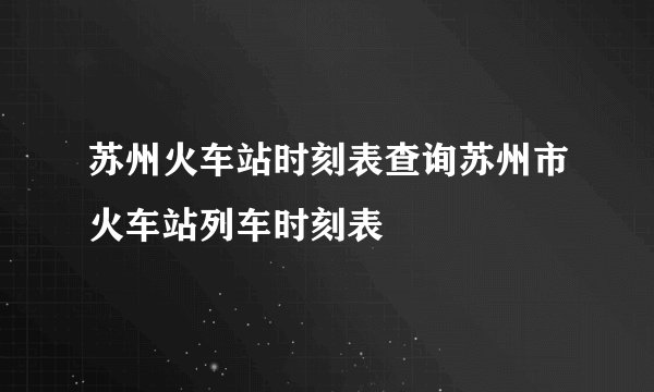 苏州火车站时刻表查询苏州市火车站列车时刻表