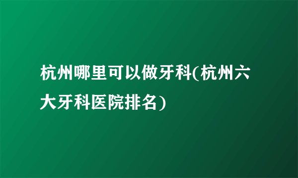 杭州哪里可以做牙科(杭州六大牙科医院排名)