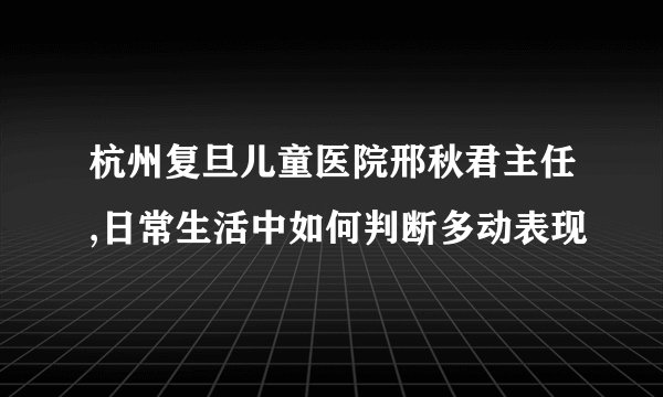 杭州复旦儿童医院邢秋君主任,日常生活中如何判断多动表现