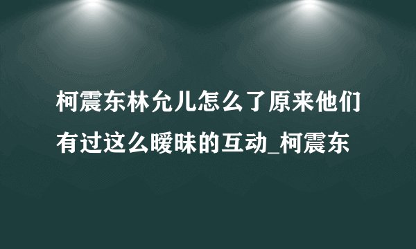 柯震东林允儿怎么了原来他们有过这么暧昧的互动_柯震东