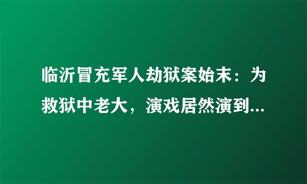 临沂冒充军人劫狱案始末：为救狱中老大，演戏居然演到了公安局