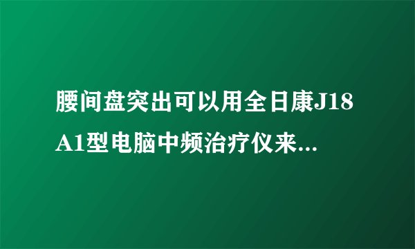 腰间盘突出可以用全日康J18A1型电脑中频治疗仪来治疗的吗？有效的吗？