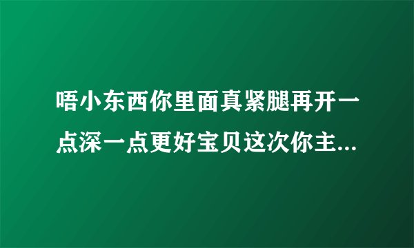 唔小东西你里面真紧腿再开一点深一点更好宝贝这次你主动情感口述