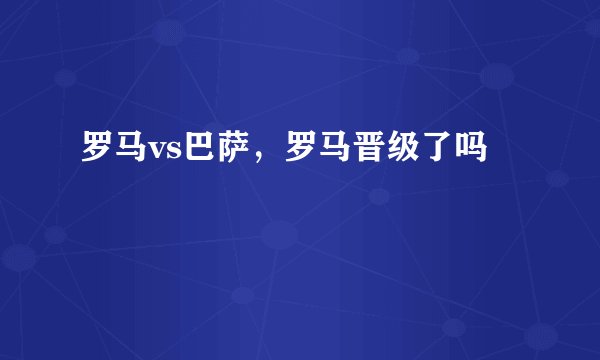 罗马vs巴萨，罗马晋级了吗