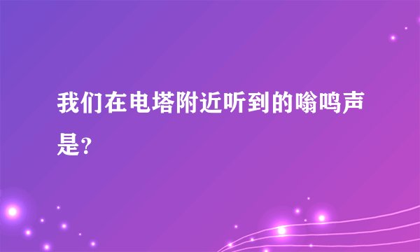我们在电塔附近听到的嗡鸣声是？