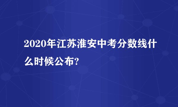 2020年江苏淮安中考分数线什么时候公布?