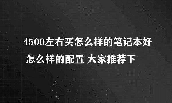 4500左右买怎么样的笔记本好 怎么样的配置 大家推荐下