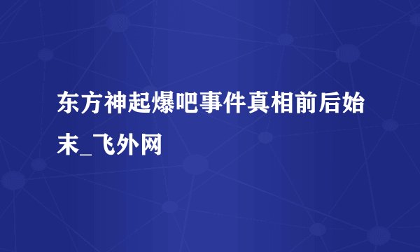 东方神起爆吧事件真相前后始末_飞外网