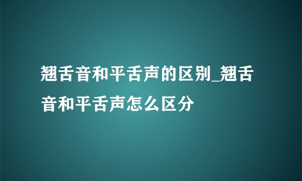 翘舌音和平舌声的区别_翘舌音和平舌声怎么区分