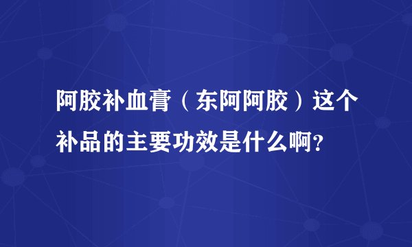 阿胶补血膏（东阿阿胶）这个补品的主要功效是什么啊？
