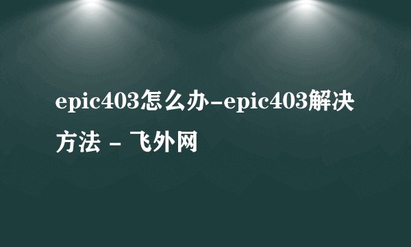 epic403怎么办-epic403解决方法 - 飞外网