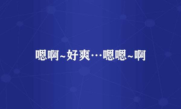 嗯啊~好爽…嗯嗯~啊