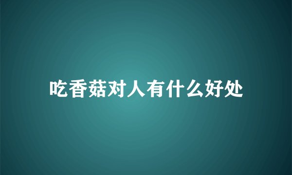 吃香菇对人有什么好处