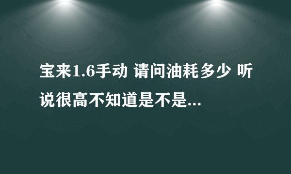 宝来1.6手动 请问油耗多少 听说很高不知道是不是 需要具体开车人说 就说自己的油耗就可以了，我就明白了。
