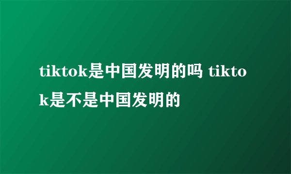 tiktok是中国发明的吗 tiktok是不是中国发明的