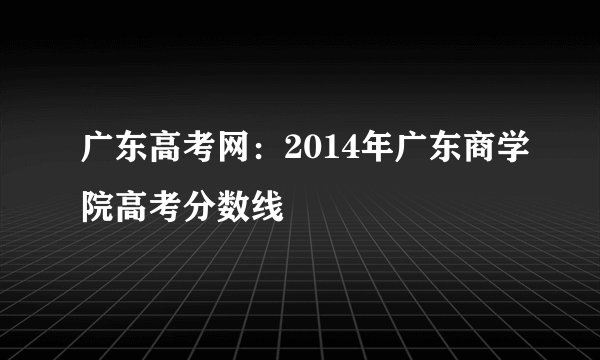 广东高考网：2014年广东商学院高考分数线