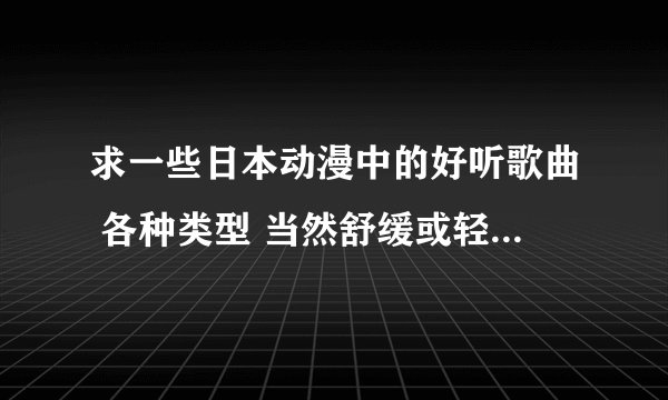 求一些日本动漫中的好听歌曲 各种类型 当然舒缓或轻快的最好 求各路大神把珍藏 奉献一下 谢谢啦
