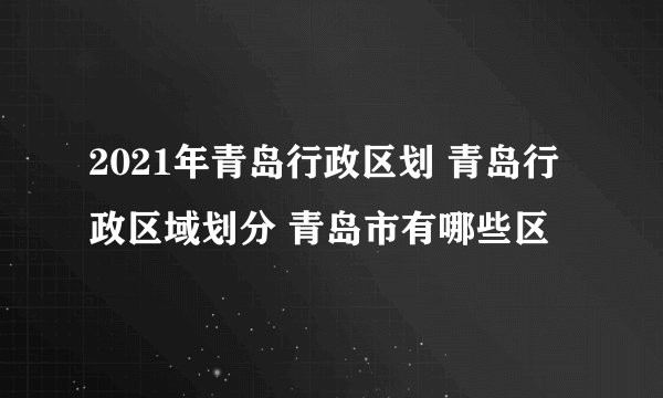2021年青岛行政区划 青岛行政区域划分 青岛市有哪些区