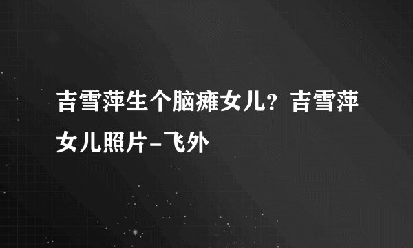 吉雪萍生个脑瘫女儿？吉雪萍女儿照片-飞外