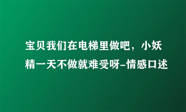 宝贝我们在电梯里做吧,小妖精一天不做就难受呀-情感口述