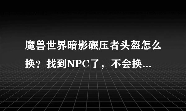 魔兽世界暗影碾压者头盔怎么换？找到NPC了，不会换啊，点右键就卖掉了。。