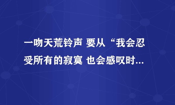 一吻天荒铃声 要从“我会忍受所有的寂寞 也会感叹时光的蹉跎 你的眼泪像一颗琥珀 融化了这世间的落寞 ……