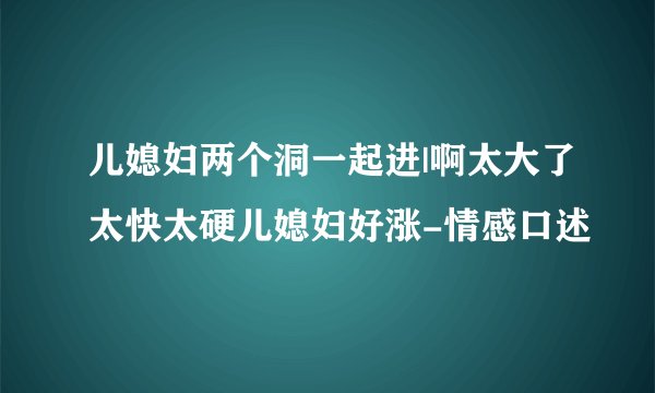 儿媳妇两个洞一起进|啊太大了太快太硬儿媳妇好涨-情感口述