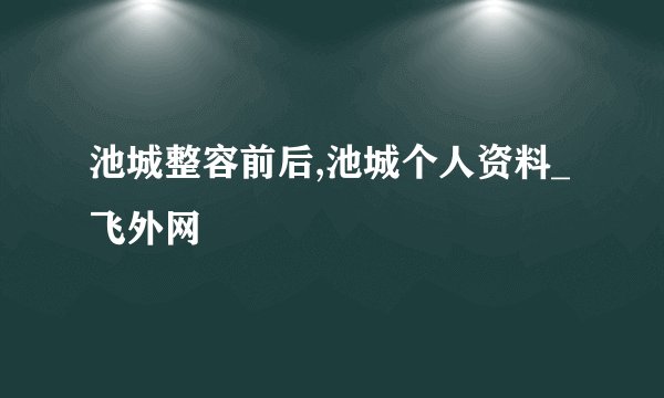 池城整容前后,池城个人资料_飞外网
