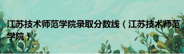 江苏技术师范学院录取分数线（江苏技术师范学院）