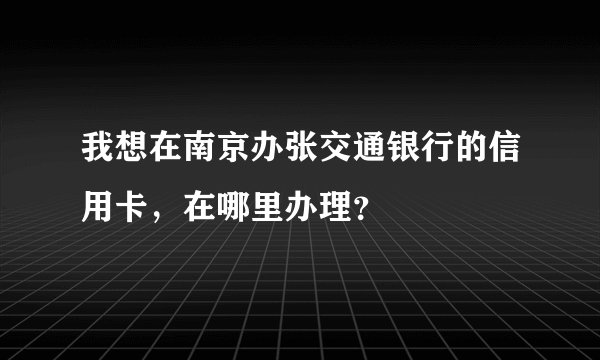 我想在南京办张交通银行的信用卡，在哪里办理？