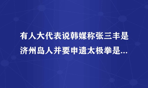 有人大代表说韩媒称张三丰是济州岛人并要申遗太极拳是怎么回事？
