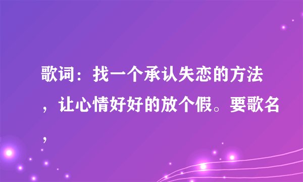 歌词：找一个承认失恋的方法，让心情好好的放个假。要歌名，