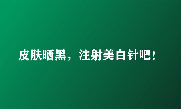 皮肤晒黑，注射美白针吧！