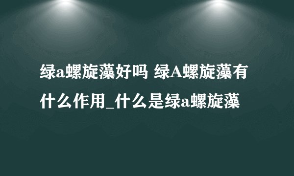绿a螺旋藻好吗 绿A螺旋藻有什么作用_什么是绿a螺旋藻